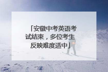 安徽中考英语考试结束，多位考生反映难度适中