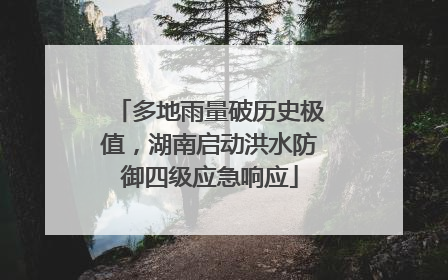 多地雨量破历史极值，湖南启动洪水防御四级应急响应