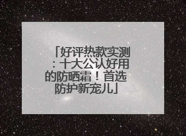 好评热款实测：十大公认好用的防晒霜！首选防护新宠儿