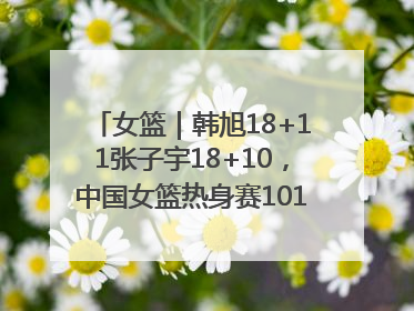 女篮｜韩旭18+11张子宇18+10，中国女篮热身赛101比92胜日本