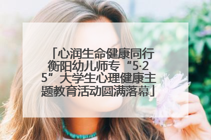 心润生命健康同行 衡阳幼儿师专“5·25”大学生心理健康主题教育活动圆满落幕