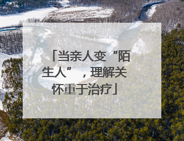 当亲人变“陌生人”，理解关怀重于治疗