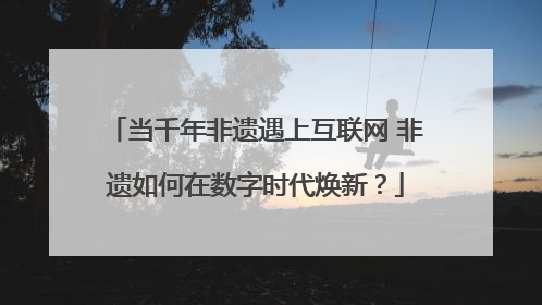 当千年非遗遇上互联网 非遗如何在数字时代焕新？