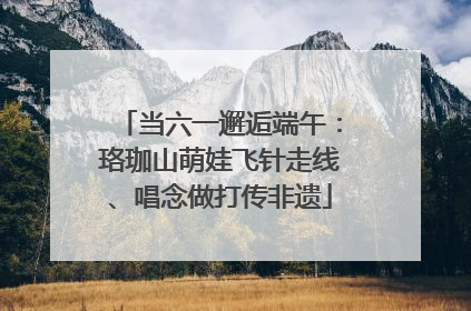 当六一邂逅端午：珞珈山萌娃飞针走线、唱念做打传非遗
