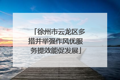 徐州市云龙区多措并举强作风优服务提效能促发展