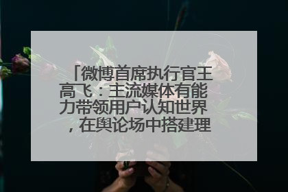 微博首席执行官王高飞：主流媒体有能力带领用户认知世界，在舆论场中搭建理性的讨论空间