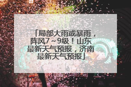 局部大雨或暴雨，阵风7～9级！山东最新天气预报，济南最新天气预报