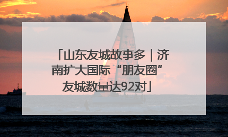 山东友城故事多｜济南扩大国际“朋友圈”友城数量达92对
