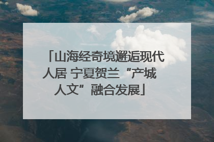 山海经奇境邂逅现代人居 宁夏贺兰“产城人文”融合发展