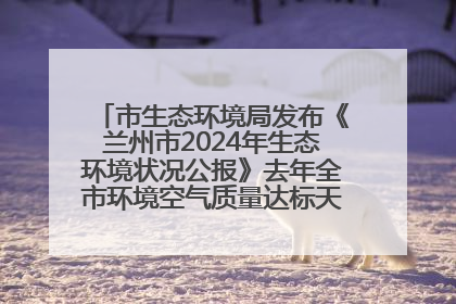 市生态环境局发布《兰州市2024年生态环境状况公报》去年全市环境空气质量达标天数301天