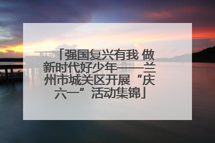 强国复兴有我 做新时代好少年——兰州市城关区开展“庆六一”活动集锦
