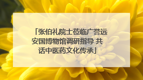 张伯礼院士莅临广誉远安国博物馆调研指导 共话中医药文化传承