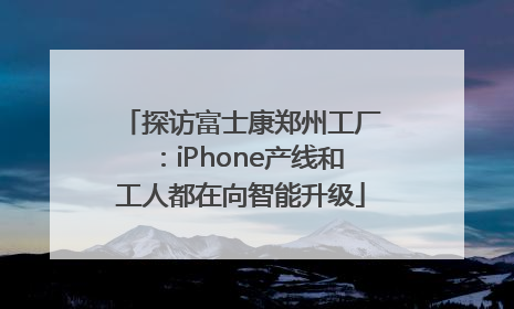 探访富士康郑州工厂：iPhone产线和工人都在向智能升级
