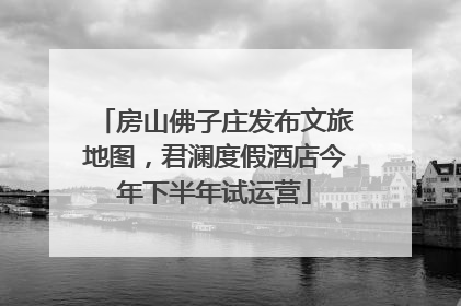 房山佛子庄发布文旅地图，君澜度假酒店今年下半年试运营