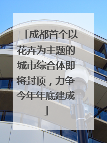 成都首个以花卉为主题的城市综合体即将封顶，力争今年年底建成