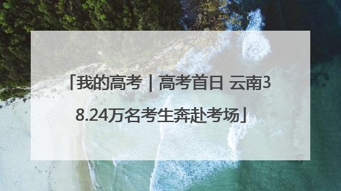 我的高考｜高考首日 云南38.24万名考生奔赴考场