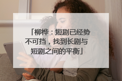 柳桦：短剧已经势不可挡，找到长剧与短剧之间的平衡