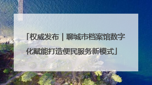 权威发布｜聊城市档案馆数字化赋能打造便民服务新模式