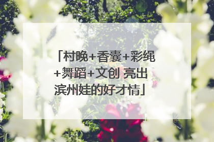 村晚+香囊+彩绳+舞蹈+文创 亮出滨州娃的好才情