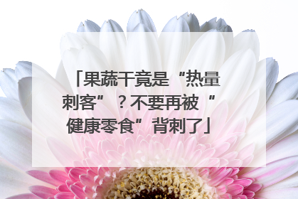 果蔬干竟是“热量刺客”？不要再被“健康零食”背刺了