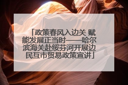 政策春风入边关 赋能发展正当时——哈尔滨海关赴绥芬河开展边民互市贸易政策宣讲