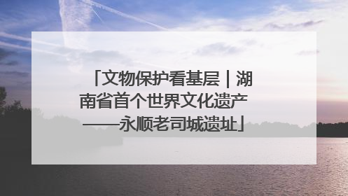 文物保护看基层｜湖南省首个世界文化遗产——永顺老司城遗址