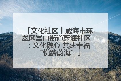 文化社区丨威海市环翠区嵩山街道蔚海社区：文化融心 共建幸福“悦龄蔚海”