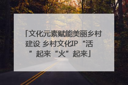 文化元素赋能美丽乡村建设 乡村文化IP“活”起来“火”起来