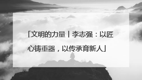 文明的力量丨李志强：以匠心铸重器，以传承育新人