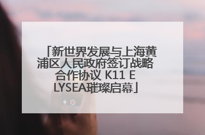 新世界发展与上海黄浦区人民政府签订战略合作协议 K11 ELYSEA璀璨启幕