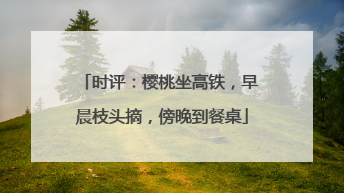 时评：樱桃坐高铁，早晨枝头摘，傍晚到餐桌