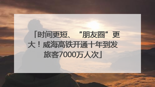 时间更短、“朋友圈”更大！威海高铁开通十年到发旅客7000万人次