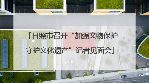 日照市召开“加强文物保护 守护文化遗产”记者见面会