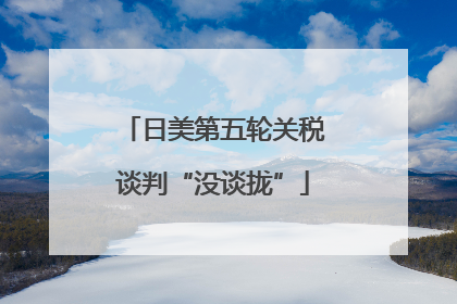 日美第五轮关税谈判“没谈拢”