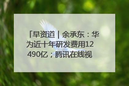 早资道｜余承东：华为近十年研发费用12490亿；腾讯在线视频重大组织调整