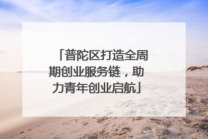 普陀区打造全周期创业服务链，助力青年创业启航