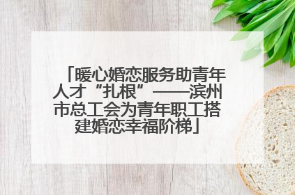 暖心婚恋服务助青年人才“扎根”——滨州市总工会为青年职工搭建婚恋幸福阶梯