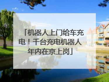 机器人上门给车充电！千台充电机器人年内在京上岗