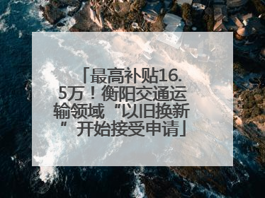 最高补贴16.5万！衡阳交通运输领域“以旧换新”开始接受申请