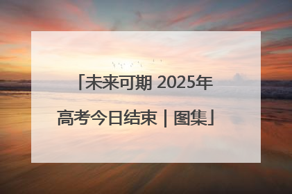 未来可期 2025年高考今日结束｜图集