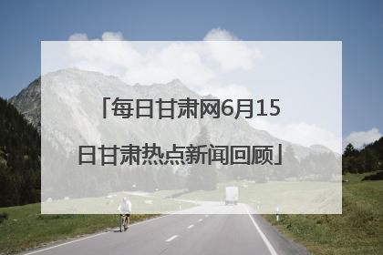 每日甘肃网6月15日甘肃热点新闻回顾