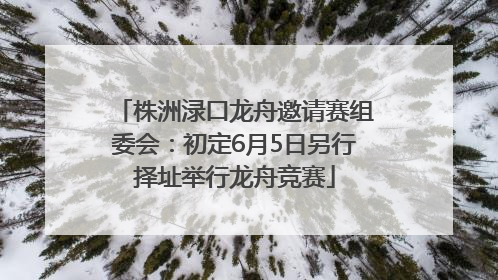 株洲渌口龙舟邀请赛组委会:初定6月5日另行择址举行龙舟竞赛