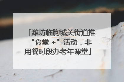 潍坊临朐城关街道推“食堂 +”活动，非用餐时段办老年课堂