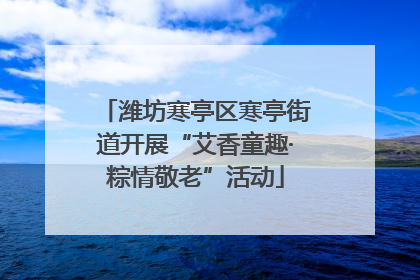潍坊寒亭区寒亭街道开展“艾香童趣·粽情敬老”活动