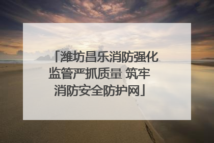 潍坊昌乐消防强化监管严抓质量 筑牢消防安全防护网