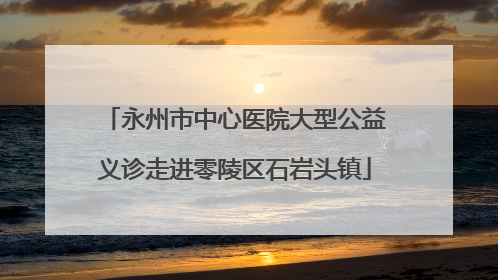 永州市中心医院大型公益义诊走进零陵区石岩头镇
