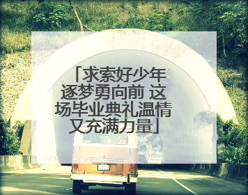 求索好少年 逐梦勇向前 这场毕业典礼温情又充满力量