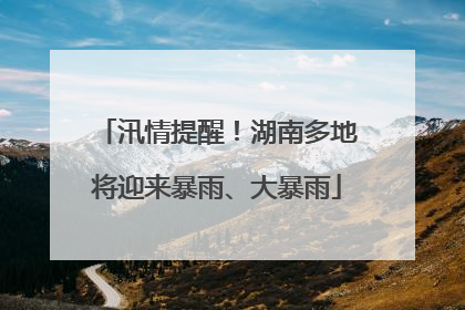 汛情提醒！湖南多地将迎来暴雨、大暴雨