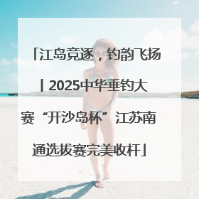 江岛竞逐，钓韵飞扬丨2025中华垂钓大赛“开沙岛杯”江苏南通选拔赛完美收杆