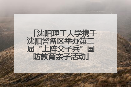 沈阳理工大学携手沈阳警备区举办第二届“上阵父子兵”国防教育亲子活动